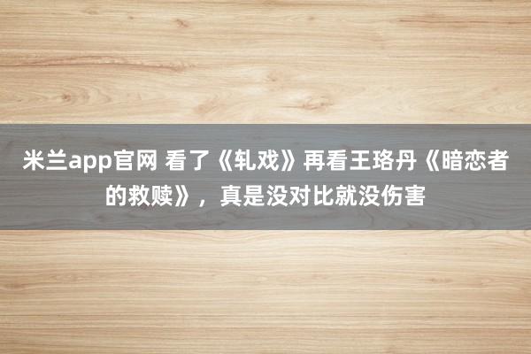 米兰app官网 看了《轧戏》再看王珞丹《暗恋者的救赎》,真是没对比就没伤害