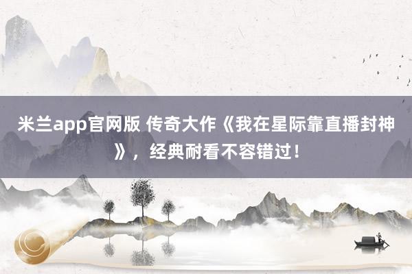 米兰app官网版 传奇大作《我在星际靠直播封神》，经典耐看不容错过！