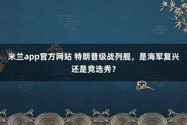 米兰app官方网站 特朗普级战列舰，是海军复兴还是竞选秀？