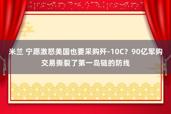 米兰 宁愿激怒美国也要采购歼-10C？90亿军购交易撕裂了第一岛链的防线