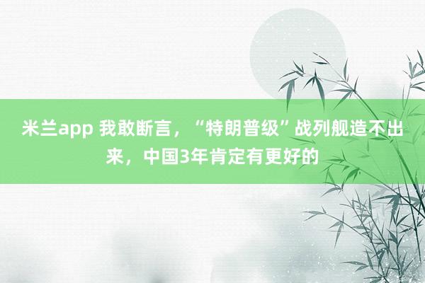 米兰app 我敢断言，“特朗普级”战列舰造不出来，中国3年肯定有更好的