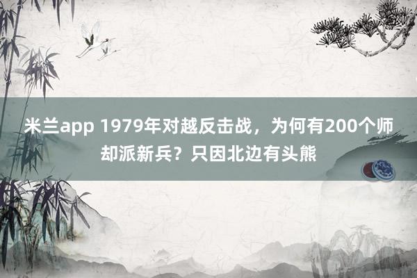 米兰app 1979年对越反击战，为何有200个师却派新兵？只因北边有头熊
