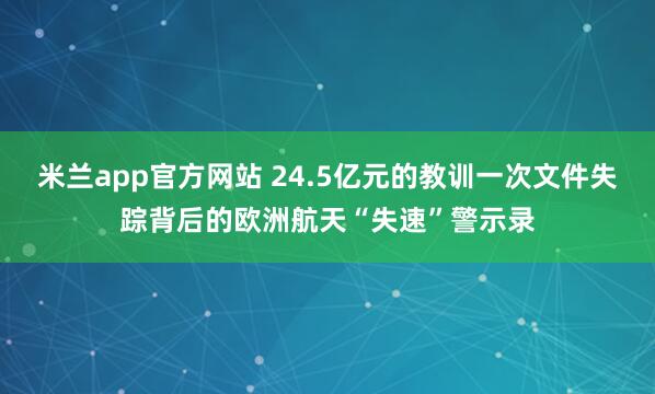 米兰app官方网站 24.5亿元的教训一次文件失踪背后的欧洲航天“失速”警示录