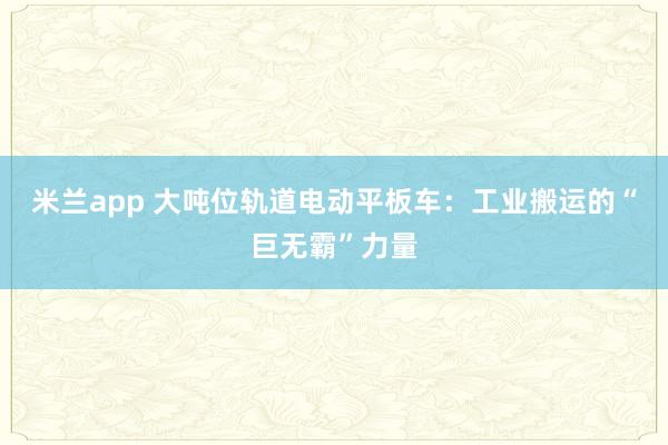 米兰app 大吨位轨道电动平板车：工业搬运的“巨无霸”力量