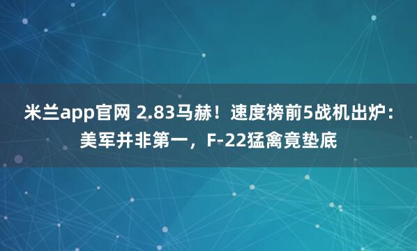 米兰app官网 2.83马赫！速度榜前5战机出炉：美军并非第一，F-22猛禽竟垫底