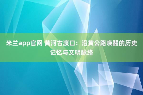 米兰app官网 黄河古渡口：沿黄公路唤醒的历史记忆与文明脉络
