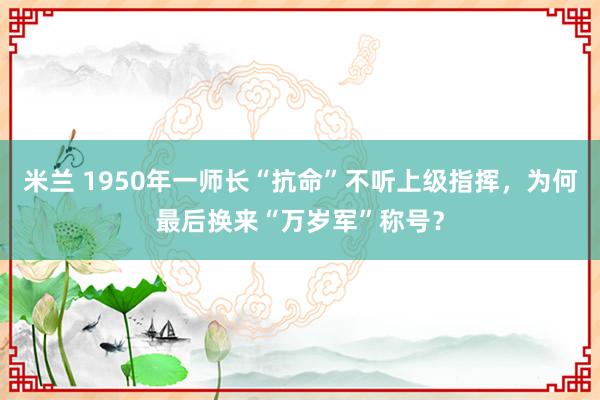 米兰 1950年一师长“抗命”不听上级指挥，为何最后换来“万岁军”称号？