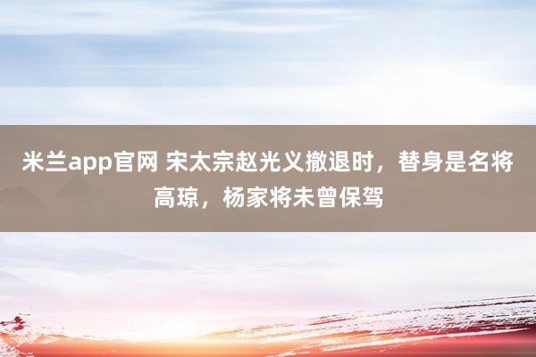 米兰app官网 宋太宗赵光义撤退时，替身是名将高琼，杨家将未曾保驾