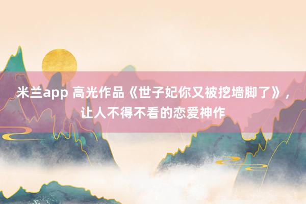 米兰app 高光作品《世子妃你又被挖墙脚了》，让人不得不看的恋爱神作