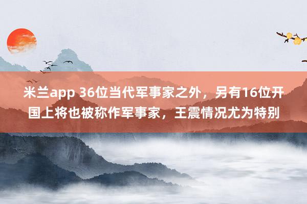 米兰app 36位当代军事家之外,另有16位开国上将也被称作军事家,王震情况尤为特别