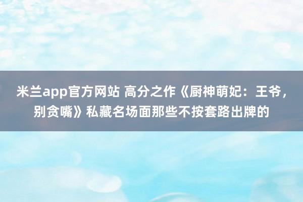 米兰app官方网站 高分之作《厨神萌妃：王爷，别贪嘴》私藏名场面那些不按套路出牌的