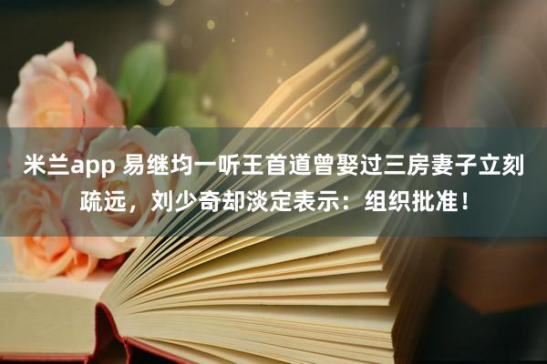 米兰app 易继均一听王首道曾娶过三房妻子立刻疏远，刘少奇却淡定表示：组织批准！