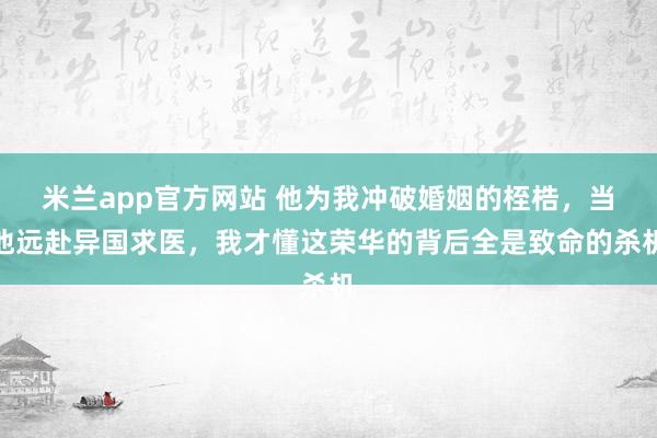 米兰app官方网站 他为我冲破婚姻的桎梏，当他远赴异国求医，我才懂这荣华的背后全是致命的杀机