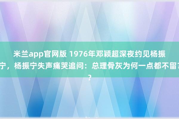 米兰app官网版 1976年邓颖超深夜约见杨振宁，杨振宁失声痛哭追问：总理骨灰为何一点都不留？