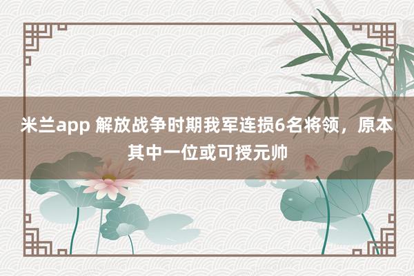 米兰app 解放战争时期我军连损6名将领，原本其中一位或可授元帅