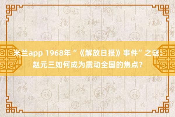 米兰app 1968年“《解放日报》事件”之谜：赵元三如何成为震动全国的焦点？