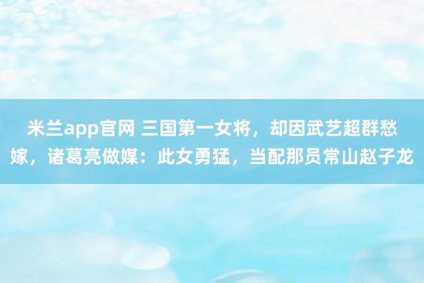 米兰app官网 三国第一女将，却因武艺超群愁嫁，诸葛亮做媒：此女勇猛，当配那员常山赵子龙
