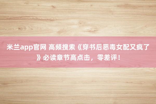 米兰app官网 高频搜索《穿书后恶毒女配又疯了》必读章节高点击,零差评!