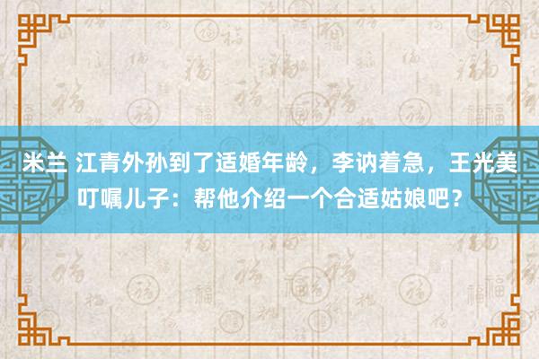 米兰 江青外孙到了适婚年龄，李讷着急，王光美叮嘱儿子：帮他介绍一个合适姑娘吧？