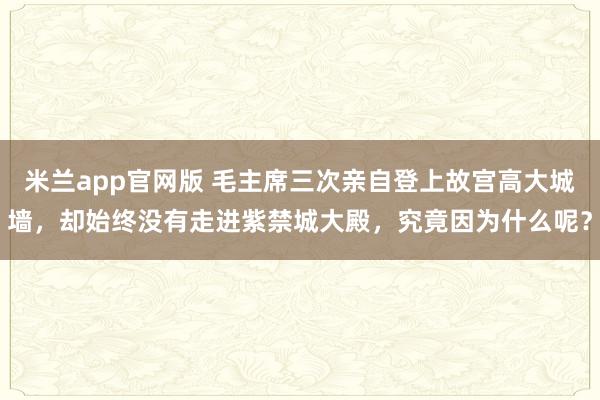 米兰app官网版 毛主席三次亲自登上故宫高大城墙，却始终没有走进紫禁城大殿，究竟因为什么呢？