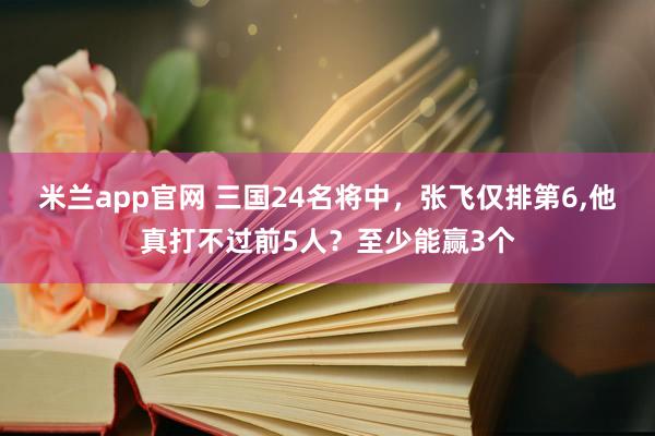 米兰app官网 三国24名将中，张飞仅排第6,他真打不过前5人？至少能赢3个