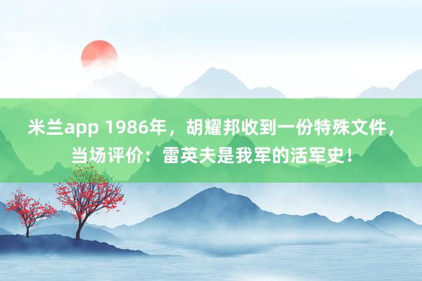 米兰app 1986年，胡耀邦收到一份特殊文件，当场评价：雷英夫是我军的活军史！