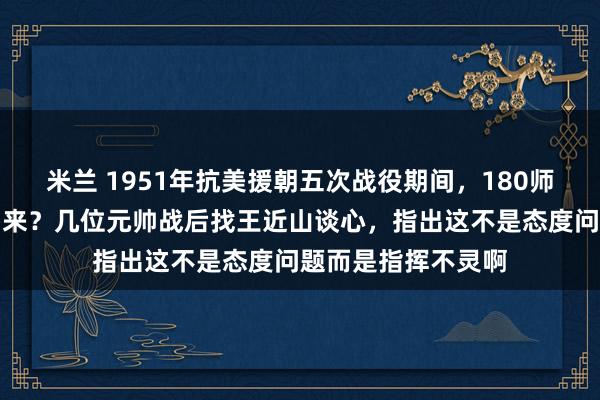 米兰 1951年抗美援朝五次战役期间，180师为何没能按时撤回来？几位元帅战后找王近山谈心，指出这不是态度问题而是指挥不灵啊