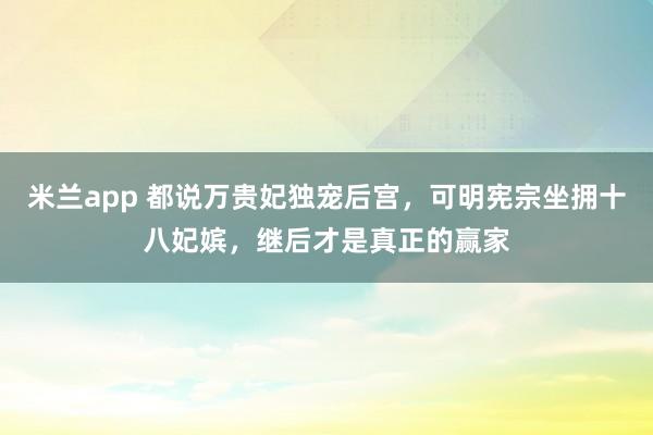 米兰app 都说万贵妃独宠后宫，可明宪宗坐拥十八妃嫔，继后才是真正的赢家