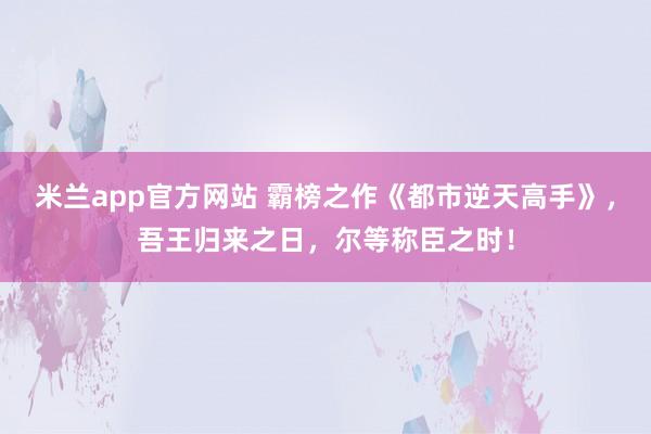 米兰app官方网站 霸榜之作《都市逆天高手》，吾王归来之日，尔等称臣之时！