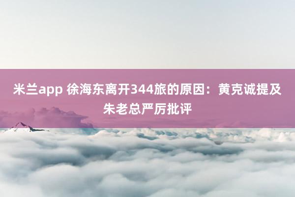 米兰app 徐海东离开344旅的原因：黄克诚提及朱老总严厉批评