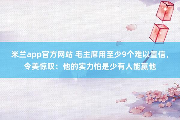 米兰app官方网站 毛主席用至少9个难以置信，令美惊叹：他的实力怕是少有人能赢他