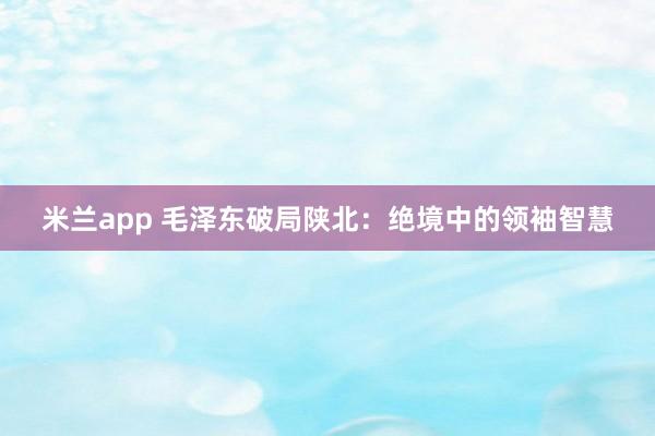 米兰app 毛泽东破局陕北：绝境中的领袖智慧
