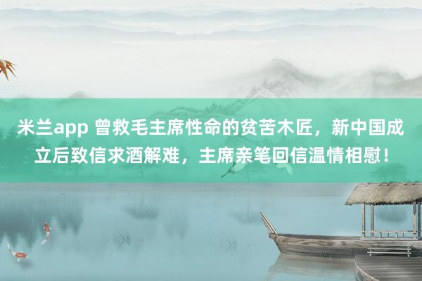 米兰app 曾救毛主席性命的贫苦木匠，新中国成立后致信求酒解难，主席亲笔回信温情相慰！