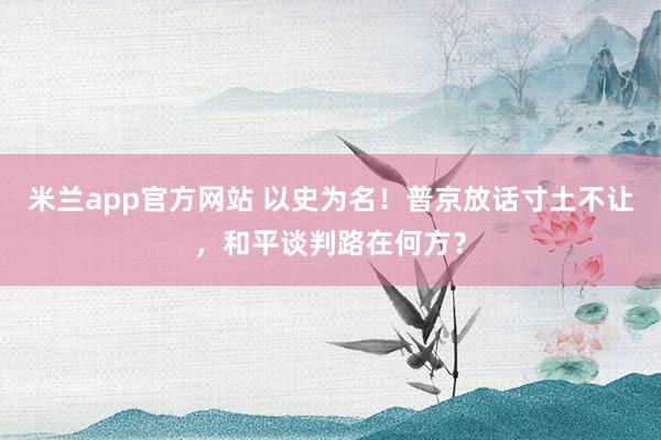 米兰app官方网站 以史为名！普京放话寸土不让，和平谈判路在何方？