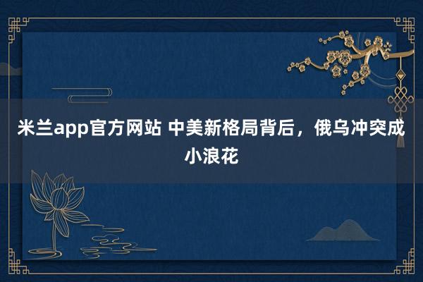 米兰app官方网站 中美新格局背后，俄乌冲突成小浪花