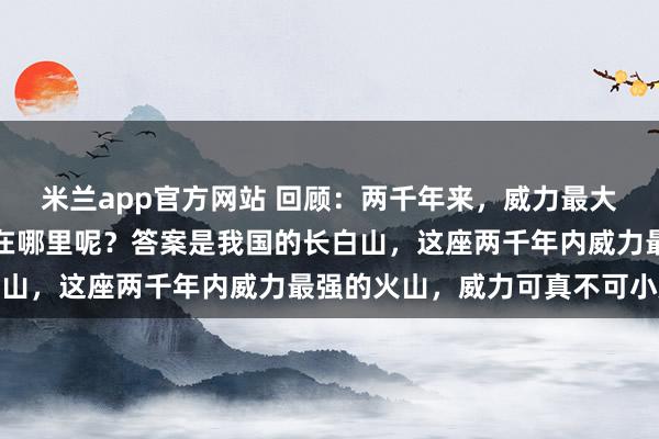 米兰app官方网站 回顾：两千年来，威力最大的一次火山爆发，发生在哪里呢？答案是我国的长白山，这座两千年内威力最强的火山，威力可真不可小觑