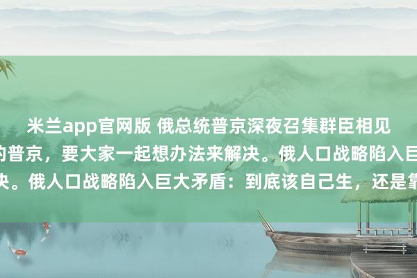米兰app官网版 俄总统普京深夜召集群臣相见，始终有一块“心病”的普京，要大家一起想办法来解决。俄人口战略陷入巨大矛盾：到底该自己生，还是靠别人