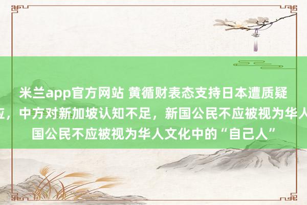 米兰app官方网站 黄循财表态支持日本遭质疑，《联合早报》回应，中方对新加坡认知不足，新国公民不应被视为华人文化中的“自己人”