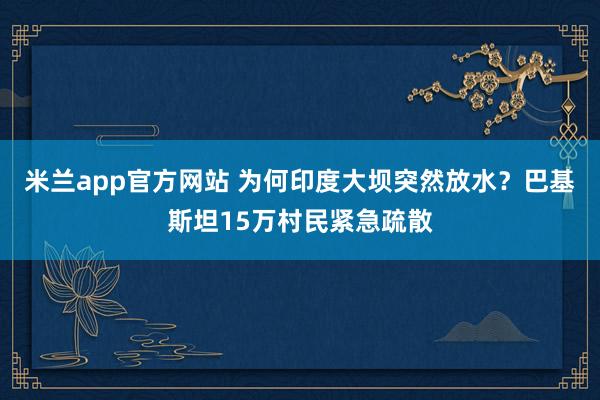 米兰app官方网站 为何印度大坝突然放水？巴基斯坦15万村民紧急疏散