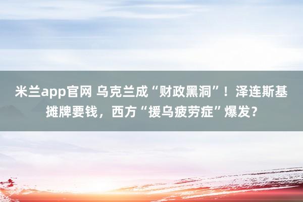 米兰app官网 乌克兰成“财政黑洞”！泽连斯基摊牌要钱，西方“援乌疲劳症”爆发？