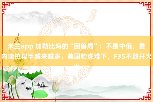 米兰app 加勒比海的“困兽局”：不是中俄，委内瑞拉帮手越来越多，美国骑虎难下，F35不敢开火