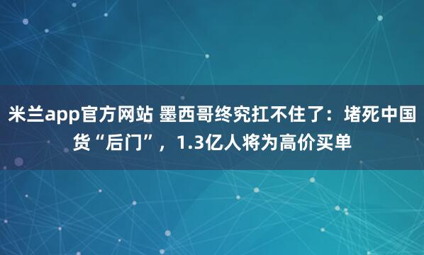米兰app官方网站 墨西哥终究扛不住了：堵死中国货“后门”，1.3亿人将为高价买单