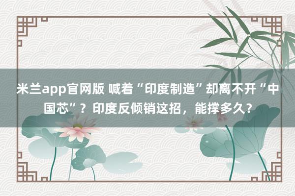 米兰app官网版 喊着“印度制造”却离不开“中国芯”？印度反倾销这招，能撑多久？
