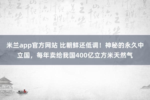 米兰app官方网站 比朝鲜还低调!神秘的永久中立国,每年卖给我国400亿立方米天然气