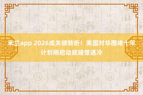 米兰app 2026成关键转折！美国对华围堵十年计划刚启动就碰壁遇冷