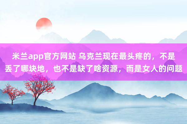 米兰app官方网站 乌克兰现在最头疼的，不是丢了哪块地，也不是缺了啥资源，而是女人的问题