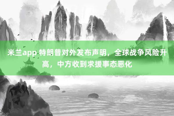 米兰app 特朗普对外发布声明，全球战争风险升高，中方收到求援事态恶化