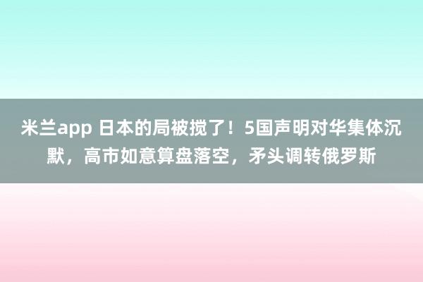 米兰app 日本的局被搅了！5国声明对华集体沉默，高市如意算盘落空，矛头调转俄罗斯