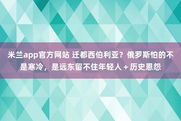 米兰app官方网站 迁都西伯利亚？俄罗斯怕的不是寒冷，是远东留不住年轻人＋历史恩怨