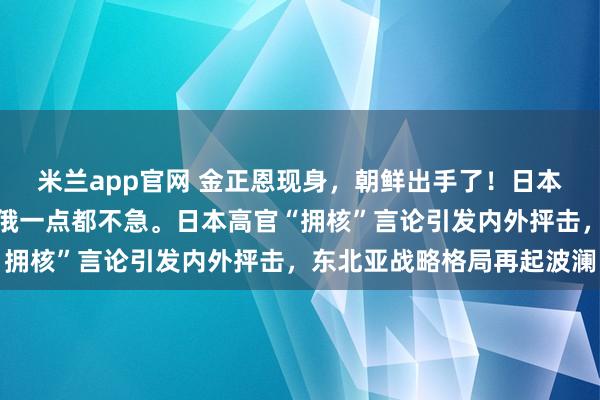 米兰app官网 金正恩现身，朝鲜出手了！日本右翼恍然大悟：难怪中俄一点都不急。日本高官“拥核”言论引发内外抨击，东北亚战略格局再起波澜